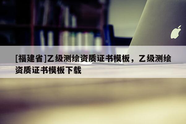 [福建省]乙級測繪資質證書模板，乙級測繪資質證書模板下載