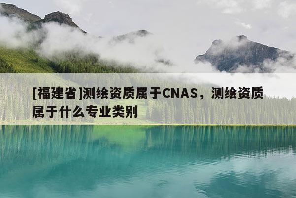 [福建省]測繪資質屬于CNAS，測繪資質屬于什么專業類別