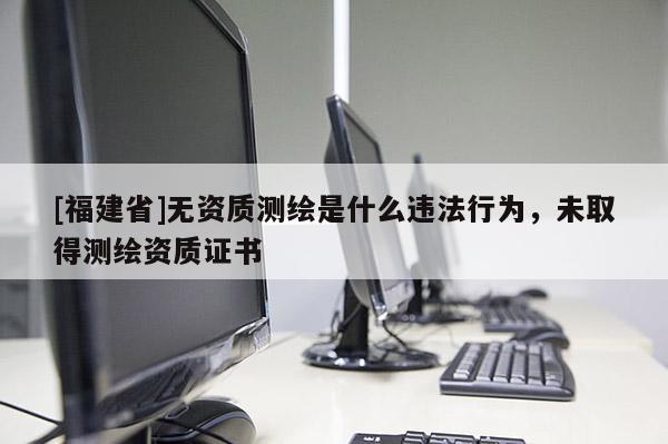 [福建省]無資質測繪是什么違法行為，未取得測繪資質證書