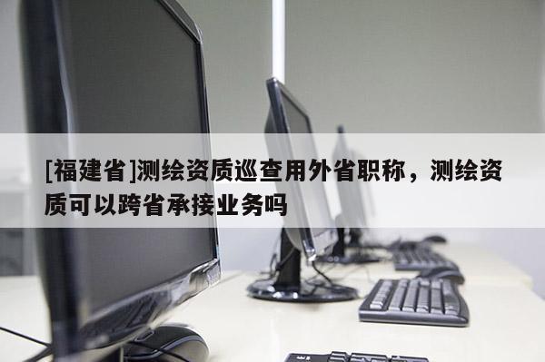 [福建省]測繪資質(zhì)巡查用外省職稱，測繪資質(zhì)可以跨省承接業(yè)務(wù)嗎
