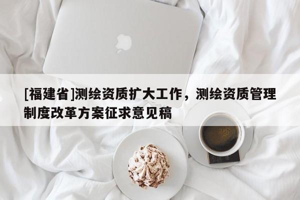 [福建省]測繪資質(zhì)擴大工作，測繪資質(zhì)管理制度改革方案征求意見稿