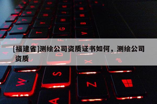 [福建省]測繪公司資質證書如何，測繪公司 資質
