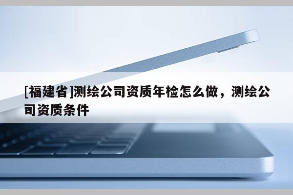 [福建省]測繪公司資質(zhì)年檢怎么做，測繪公司資質(zhì)條件