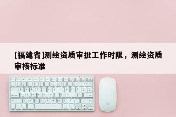 [福建省]測繪資質審批工作時限，測繪資質審核標準