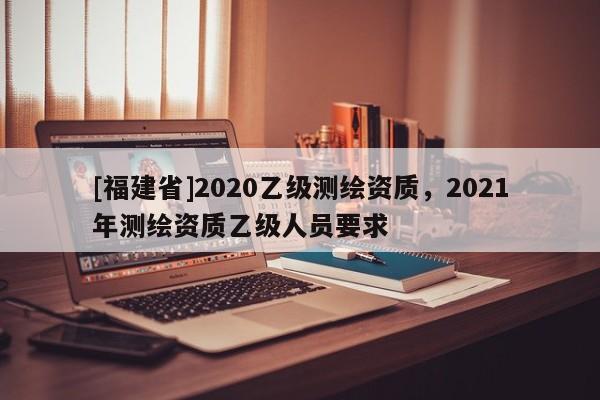 [福建省]2020乙級測繪資質，2021年測繪資質乙級人員要求