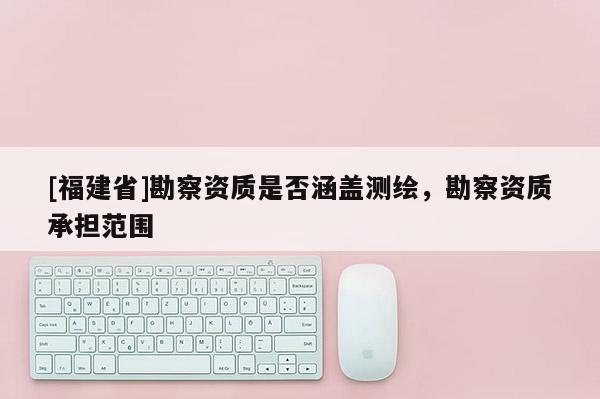 [福建省]勘察資質是否涵蓋測繪，勘察資質承擔范圍