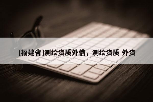 [福建省]測繪資質外借，測繪資質 外資