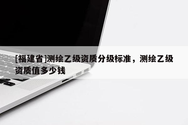 [福建省]測繪乙級資質分級標準，測繪乙級資質值多少錢