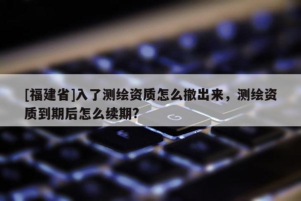 [福建省]入了測繪資質(zhì)怎么撤出來，測繪資質(zhì)到期后怎么續(xù)期?