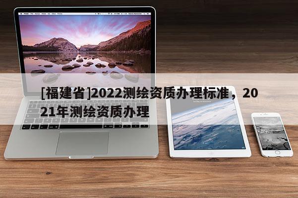 [福建省]2022測(cè)繪資質(zhì)辦理標(biāo)準(zhǔn)，2021年測(cè)繪資質(zhì)辦理