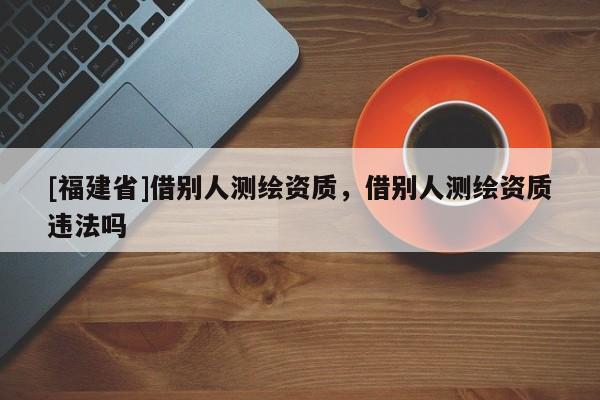 [福建省]借別人測(cè)繪資質(zhì)，借別人測(cè)繪資質(zhì)違法嗎