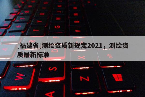 [福建省]測繪資質新規定2021，測繪資質最新標準