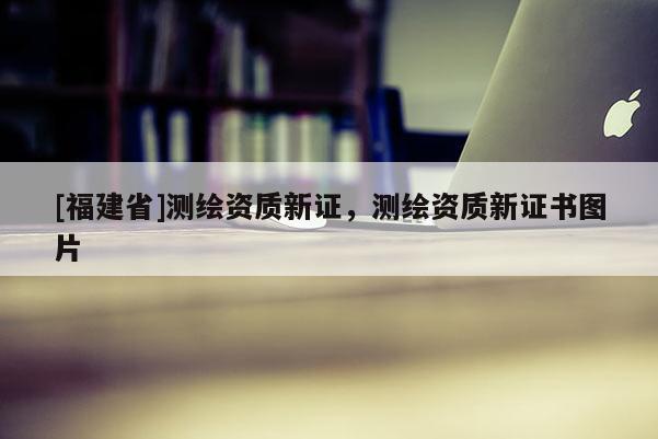 [福建省]測(cè)繪資質(zhì)新證，測(cè)繪資質(zhì)新證書圖片