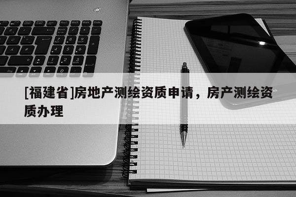[福建省]房地產(chǎn)測繪資質(zhì)申請，房產(chǎn)測繪資質(zhì)辦理