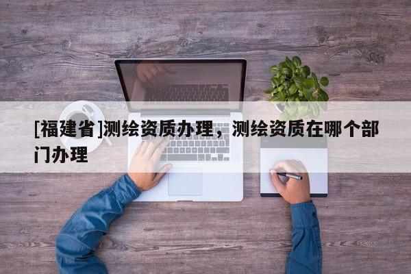 [福建省]測繪資質辦理，測繪資質在哪個部門辦理