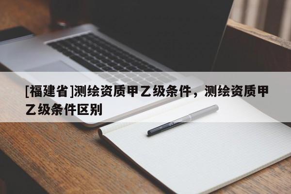 [福建省]測繪資質甲乙級條件，測繪資質甲乙級條件區別