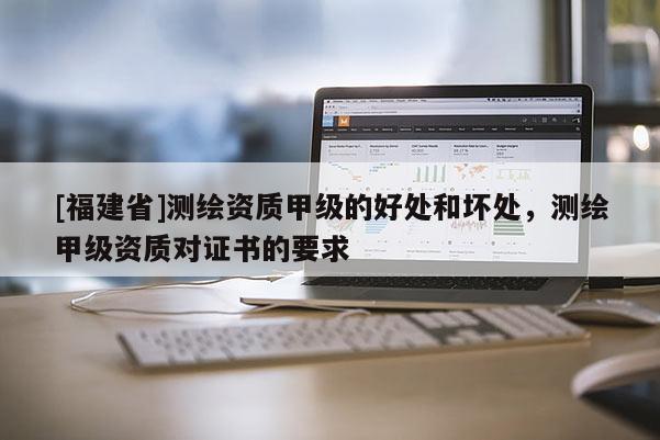 [福建省]測繪資質甲級的好處和壞處，測繪甲級資質對證書的要求