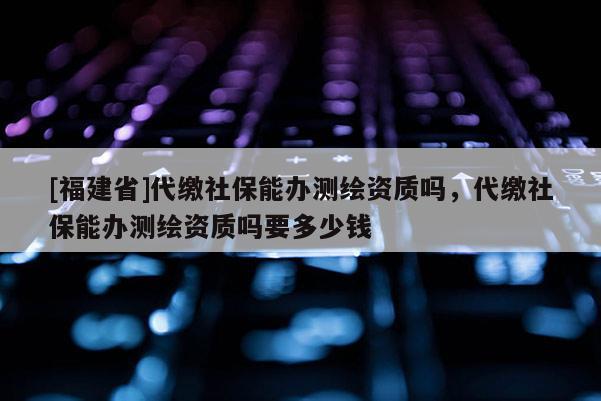 [福建省]代繳社保能辦測繪資質嗎，代繳社保能辦測繪資質嗎要多少錢