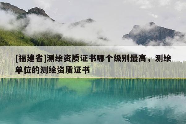[福建省]測繪資質證書哪個級別最高，測繪單位的測繪資質證書