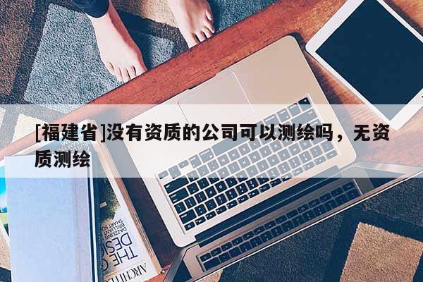 [福建省]沒有資質的公司可以測繪嗎，無資質測繪