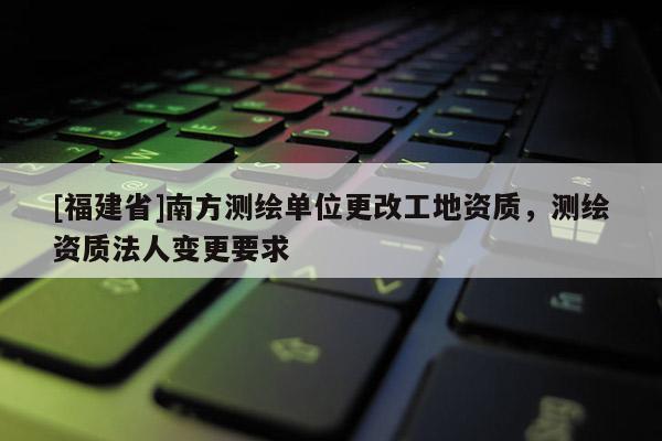 [福建省]南方測繪單位更改工地資質(zhì)，測繪資質(zhì)法人變更要求