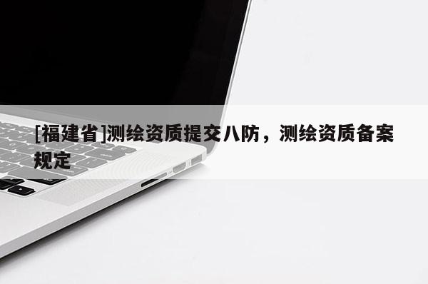 [福建省]測繪資質提交八防，測繪資質備案規定