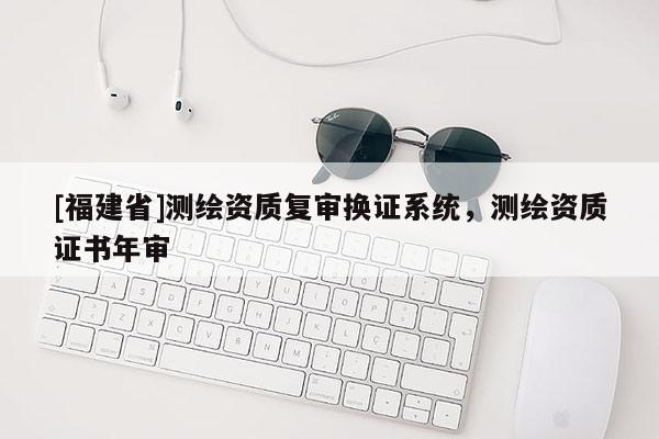 [福建省]測(cè)繪資質(zhì)復(fù)審換證系統(tǒng)，測(cè)繪資質(zhì)證書年審