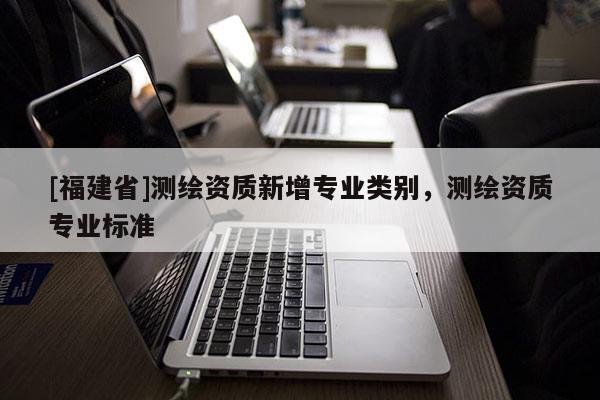 [福建省]測繪資質新增專業(yè)類別，測繪資質專業(yè)標準