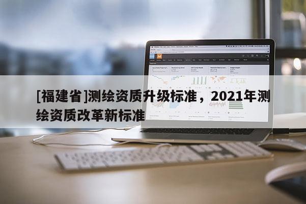 [福建省]測繪資質升級標準，2021年測繪資質改革新標準
