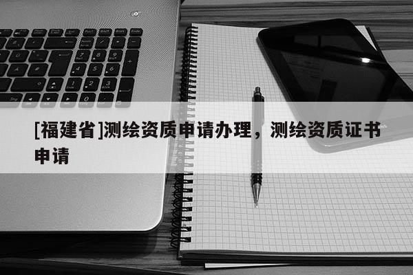 [福建省]測(cè)繪資質(zhì)申請(qǐng)辦理，測(cè)繪資質(zhì)證書(shū)申請(qǐng)