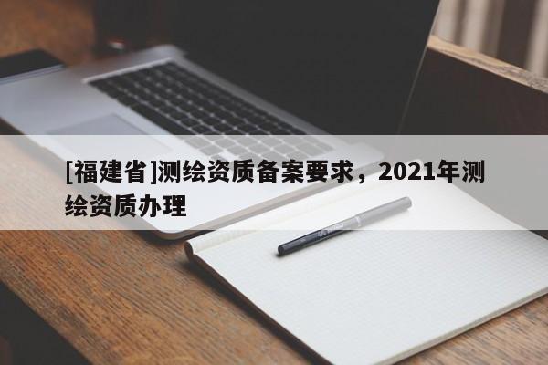 [福建省]測(cè)繪資質(zhì)備案要求，2021年測(cè)繪資質(zhì)辦理