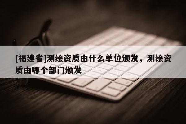 [福建省]測繪資質由什么單位頒發，測繪資質由哪個部門頒發