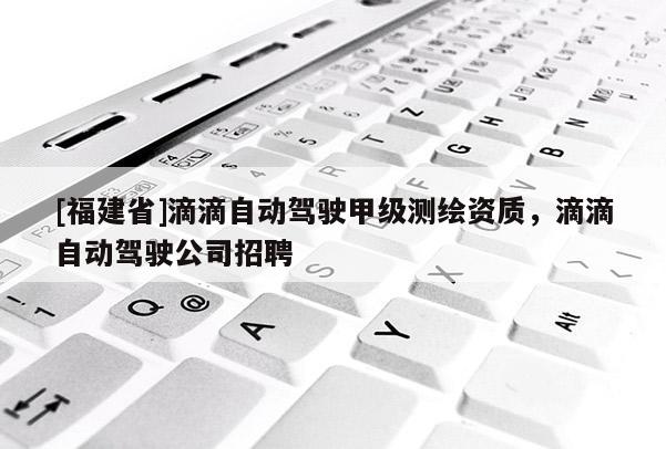 [福建省]滴滴自動(dòng)駕駛甲級(jí)測(cè)繪資質(zhì)，滴滴自動(dòng)駕駛公司招聘