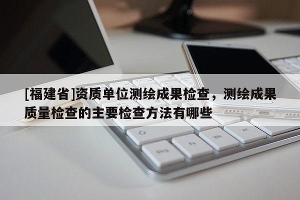 [福建省]資質單位測繪成果檢查，測繪成果質量檢查的主要檢查方法有哪些