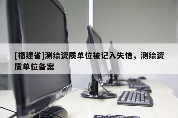[福建省]測繪資質單位被記入失信，測繪資質單位備案