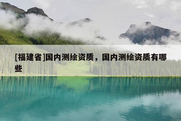 [福建省]國內測繪資質，國內測繪資質有哪些