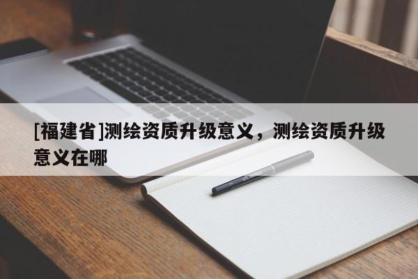 [福建省]測繪資質(zhì)升級意義，測繪資質(zhì)升級意義在哪
