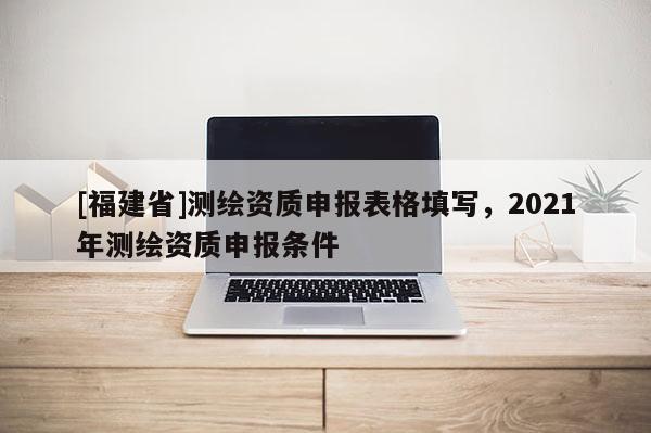 [福建省]測繪資質申報表格填寫，2021年測繪資質申報條件