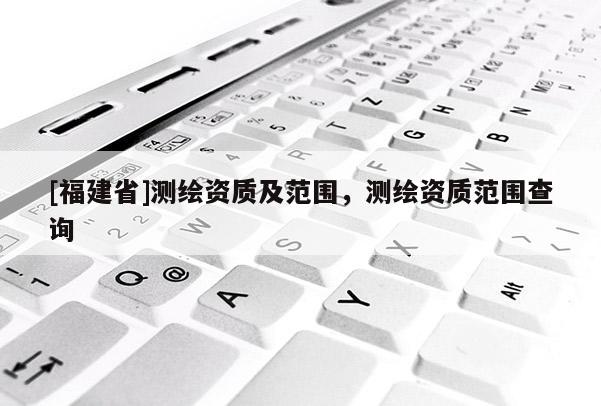 [福建省]測繪資質及范圍，測繪資質范圍查詢
