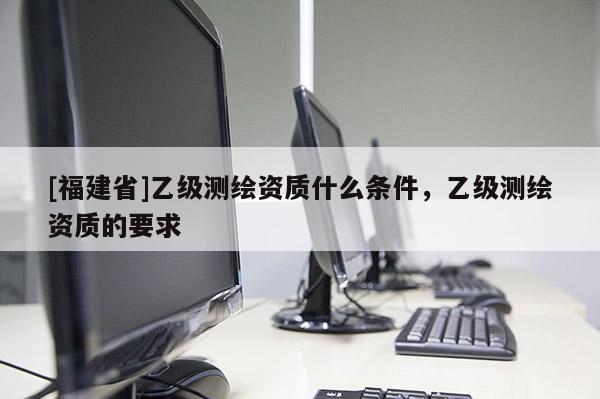 [福建省]乙級測繪資質什么條件，乙級測繪資質的要求