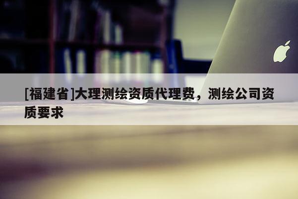 [福建省]大理測繪資質代理費，測繪公司資質要求