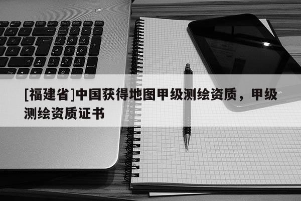 [福建省]中國獲得地圖甲級測繪資質，甲級測繪資質證書