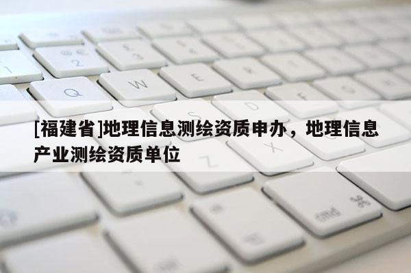 [福建省]地理信息測繪資質申辦，地理信息產業測繪資質單位