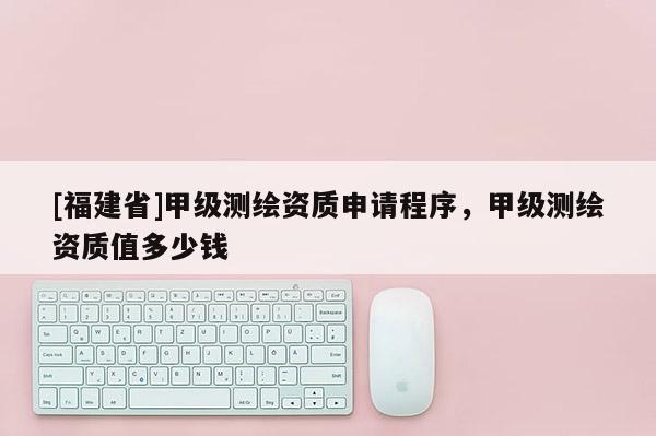 [福建省]甲級(jí)測(cè)繪資質(zhì)申請(qǐng)程序，甲級(jí)測(cè)繪資質(zhì)值多少錢