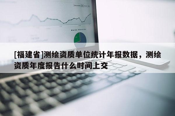 [福建省]測繪資質單位統計年報數據，測繪資質年度報告什么時間上交