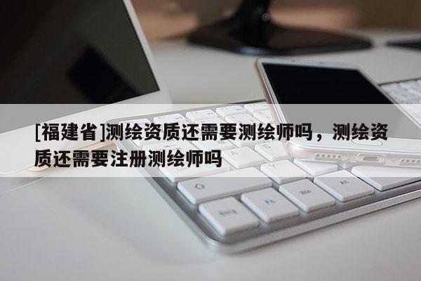 [福建省]測繪資質還需要測繪師嗎，測繪資質還需要注冊測繪師嗎