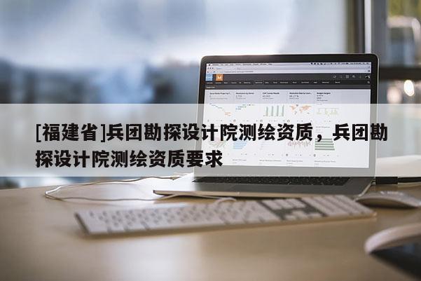 [福建省]兵團勘探設計院測繪資質，兵團勘探設計院測繪資質要求