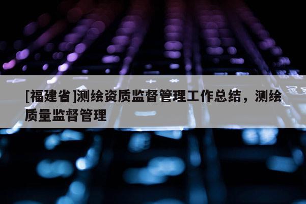 [福建省]測繪資質監督管理工作總結，測繪質量監督管理