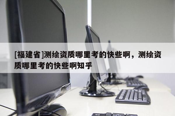 [福建省]測繪資質哪里考的快些啊，測繪資質哪里考的快些啊知乎