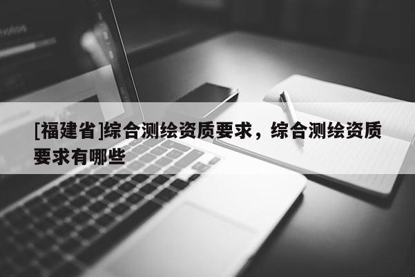 [福建省]綜合測繪資質要求，綜合測繪資質要求有哪些